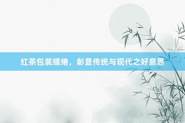 红茶包装缱绻，彰显传统与现代之好意思