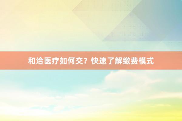 和洽医疗如何交？快速了解缴费模式