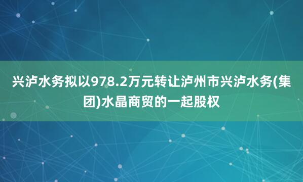 兴泸水务拟以978.2万元转让泸州市兴泸水务(集团)水晶商贸的一起股权
